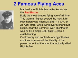 2 Famous Flying Aces
  Manfred von Richthofen better known as
  the Red Baron.
  likely the most famous flying ace of all time
  This German fighter scored the most kills.
  Richthofen was killed just after 11 a.m. on
  21 April 1918, while flying over Morlancourt
  Ridge, near the Somme River. Richthofen
  was hit by a single .303 bullet…then a
  crash landing.
  Controversy and contradictory hypotheses
  continue to surround the identity of the
  person who fired the shot that actually killed
  Richthofen.
 