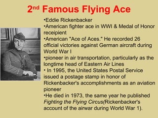 2 Famous Flying Ace
nd

     •Eddie Rickenbacker
     •American fighter ace in WWI & Medal of Honor
     receipient
     •American "Ace of Aces." He recorded 26
     official victories against German aircraft during
     World War I
     •pioneer in air transportation, particularly as the
     longtime head of Eastern Air Lines
     • In 1995, the United States Postal Service
     issued a postage stamp in honor of
     Rickenbacker's accomplishments as an aviation
     pioneer
     •He died in 1973, the same year he published
     Fighting the Flying Circus(Rickenbacker's
     account of the airwar during World War 1).
 