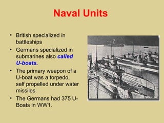 Naval Units

• British specialized in
  battleships
• Germans specialized in
  submarines also called
  U-boats.
• The primary weapon of a
  U-boat was a torpedo,
  self propelled under water
  missiles.
• The Germans had 375 U-
  Boats in WW1.
 