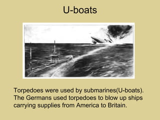 U-boats




Torpedoes were used by submarines(U-boats).
The Germans used torpedoes to blow up ships
carrying supplies from America to Britain.
 