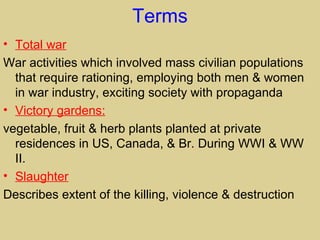 Terms
• Total war
War activities which involved mass civilian populations
  that require rationing, employing both men & women
  in war industry, exciting society with propaganda
• Victory gardens:
vegetable, fruit & herb plants planted at private
  residences in US, Canada, & Br. During WWI & WW
  II.
• Slaughter
Describes extent of the killing, violence & destruction
 