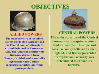OBJECTIVES



    ALLIED POWERS                          CENTRAL POWERS
  The main objective of the Allied    The main objective of the Central
 Powers was to stop Germany and        Powers was to acquire as much
  the Central Powers’ attempts to      land as possible in Europe and
 expand their land in Europe and      Asia. Germany believed France,
 Asia. The American conflict with
                                       England, and Russia prevented
      Germany stemmed from
Germany’s violation of a neutrality      its expansion. Germany was
     agreement when German                 determined to expand its
  submarines attacked American                     borders.
         passenger ships.
 