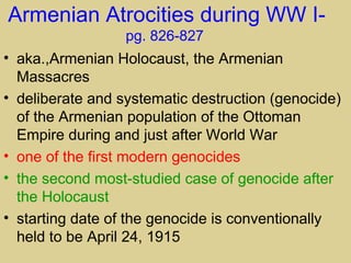 Armenian Atrocities during WW I-
                  pg. 826-827
• aka.,Armenian Holocaust, the Armenian
  Massacres
• deliberate and systematic destruction (genocide)
  of the Armenian population of the Ottoman
  Empire during and just after World War
• one of the first modern genocides
• the second most-studied case of genocide after
  the Holocaust
• starting date of the genocide is conventionally
  held to be April 24, 1915
 