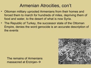 Armenian Atrocities, con’t
• Ottoman military uprooted Armenians from their homes and
  forced them to march for hundreds of miles, depriving them of
  food and water, to the desert of what is now Syria.
• The Republic of Turkey, the successor state of the Ottoman
  Empire, denies the word genocide is an accurate description of
  the events




    The remains of Armenians
    massacred at Erzinjan-
 