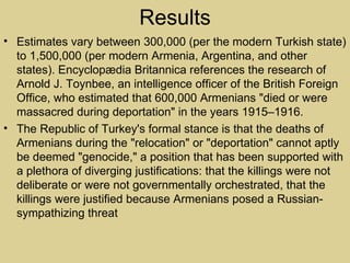 Results
• Estimates vary between 300,000 (per the modern Turkish state)
  to 1,500,000 (per modern Armenia, Argentina, and other
  states). Encyclopædia Britannica references the research of
  Arnold J. Toynbee, an intelligence officer of the British Foreign
  Office, who estimated that 600,000 Armenians "died or were
  massacred during deportation" in the years 1915–1916.
• The Republic of Turkey's formal stance is that the deaths of
  Armenians during the "relocation" or "deportation" cannot aptly
  be deemed "genocide," a position that has been supported with
  a plethora of diverging justifications: that the killings were not
  deliberate or were not governmentally orchestrated, that the
  killings were justified because Armenians posed a Russian-
  sympathizing threat
 