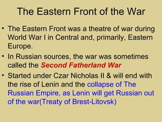 The Eastern Front of the War
• The Eastern Front was a theatre of war during
  World War I in Central and, primarily, Eastern
  Europe.
• In Russian sources, the war was sometimes
  called the Second Fatherland War
• Started under Czar Nicholas II & will end with
  the rise of Lenin and the collapse of The
  Russian Empire, as Lenin will get Russian out
  of the war(Treaty of Brest-Litovsk)
 