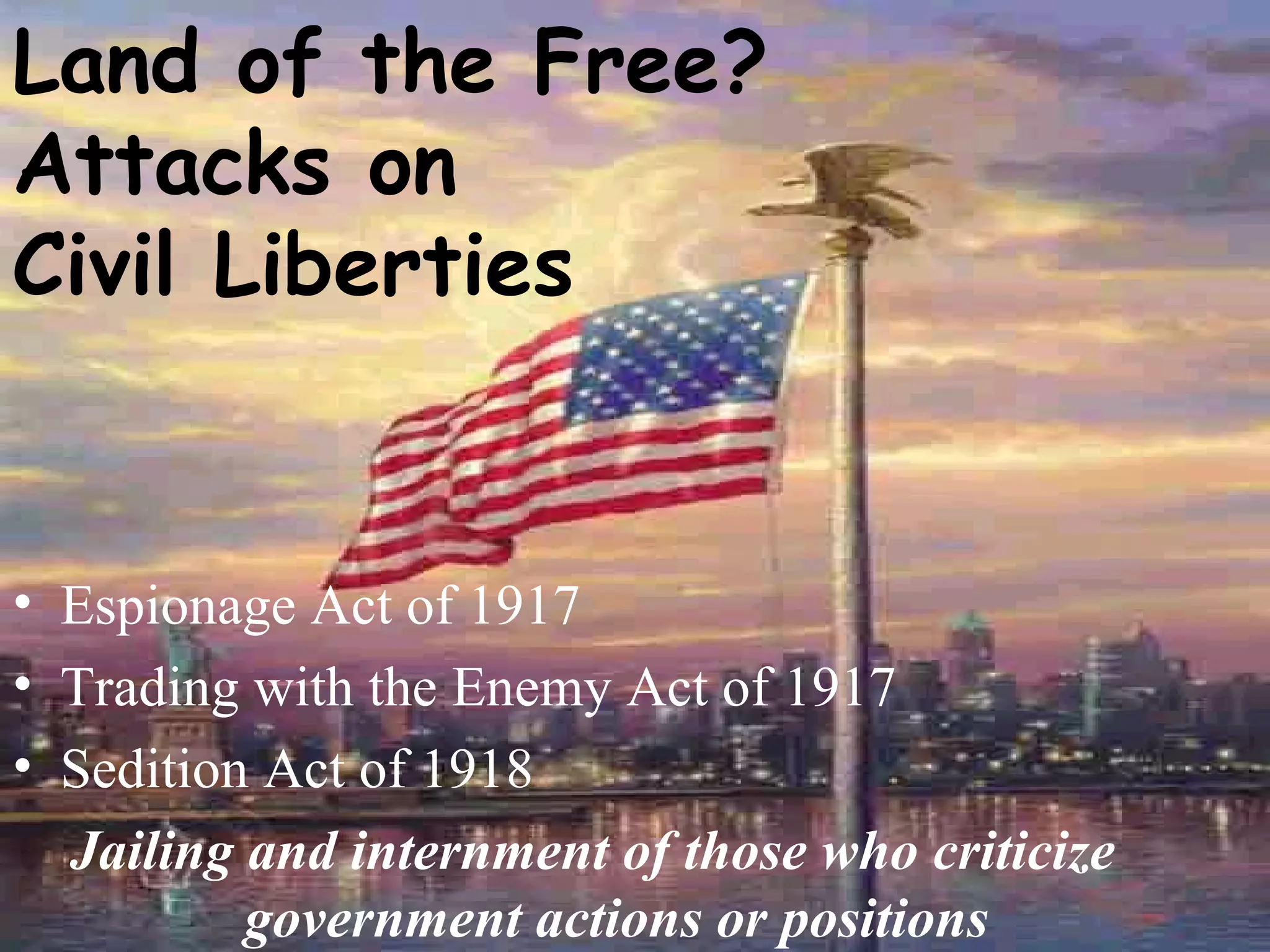 Land of the Free?  Attacks on  Civil Liberties Espionage Act of 1917 Trading with the Enemy Act of 1917 Sedition Act of 1918 Jailing and internment of those who criticize government actions or positions 
