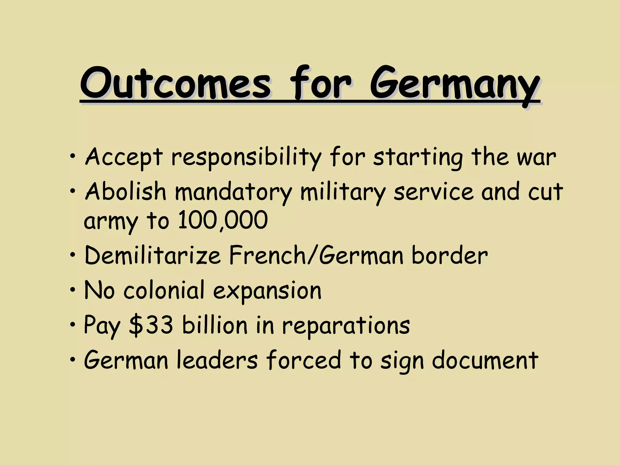 Outcomes for Germany Accept responsibility for starting the war Abolish mandatory military service and cut army to 100,000 Demilitarize French/German border No colonial expansion Pay $33 billion in reparations German leaders forced to sign document 
