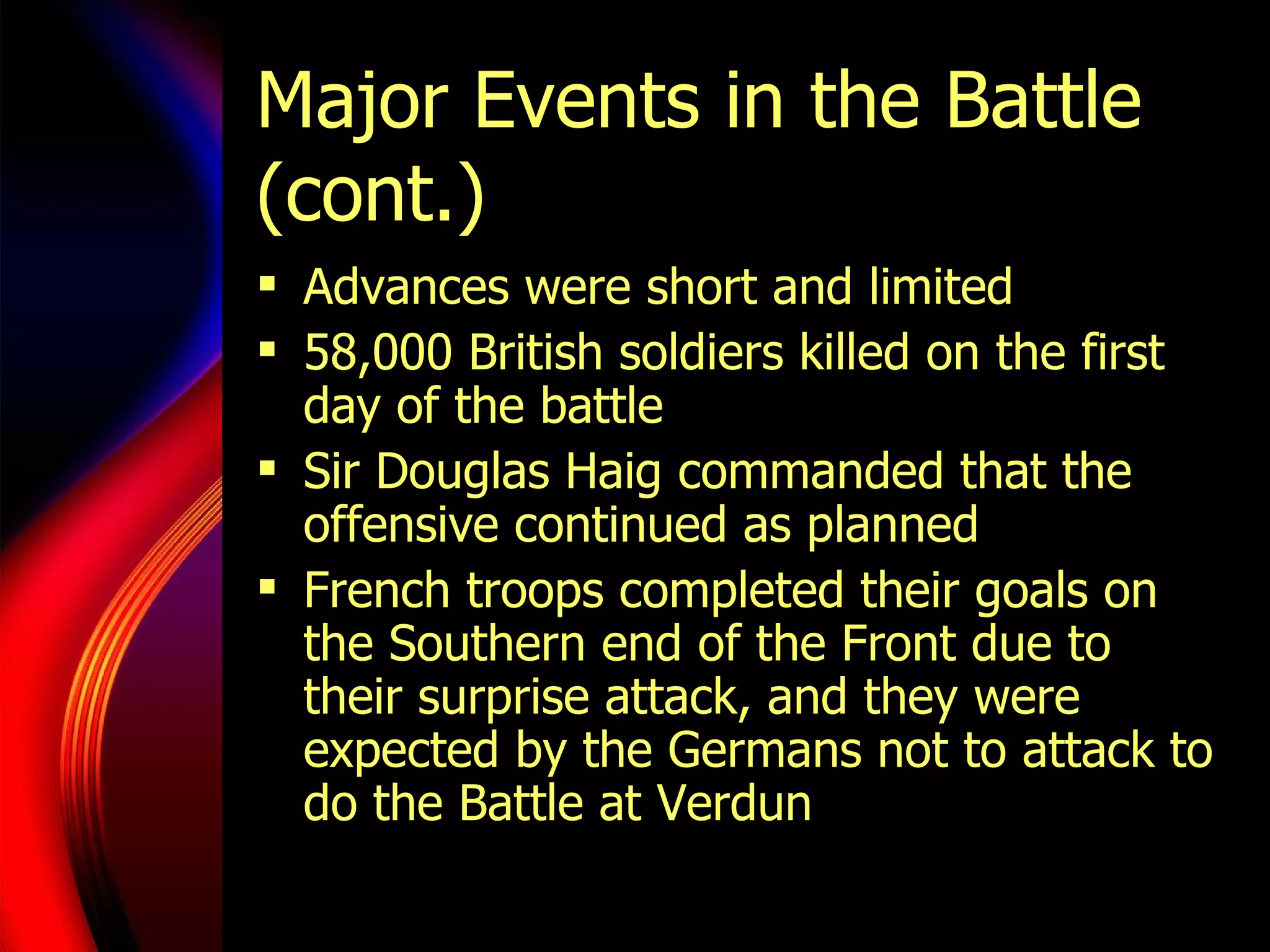 Major Events in the Battle (cont.) Advances were short and limited 58,000 British soldiers killed on the first day of the battle Sir Douglas Haig commanded that the offensive continued as planned French troops completed their goals on the Southern end of the Front due to their surprise attack, and they were expected by the Germans not to attack to do the Battle at Verdun 
