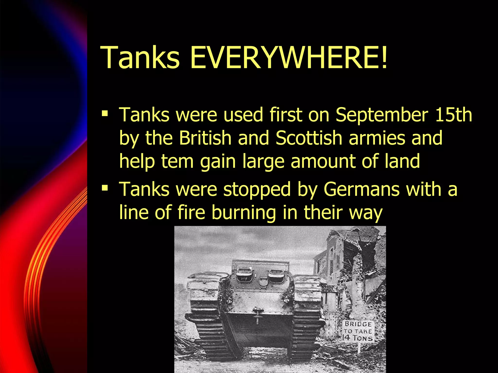 Tanks EVERYWHERE! Tanks were used first on September 15th by the British and Scottish armies and help tem gain large amount of land Tanks were stopped by Germans with a line of fire burning in their way 