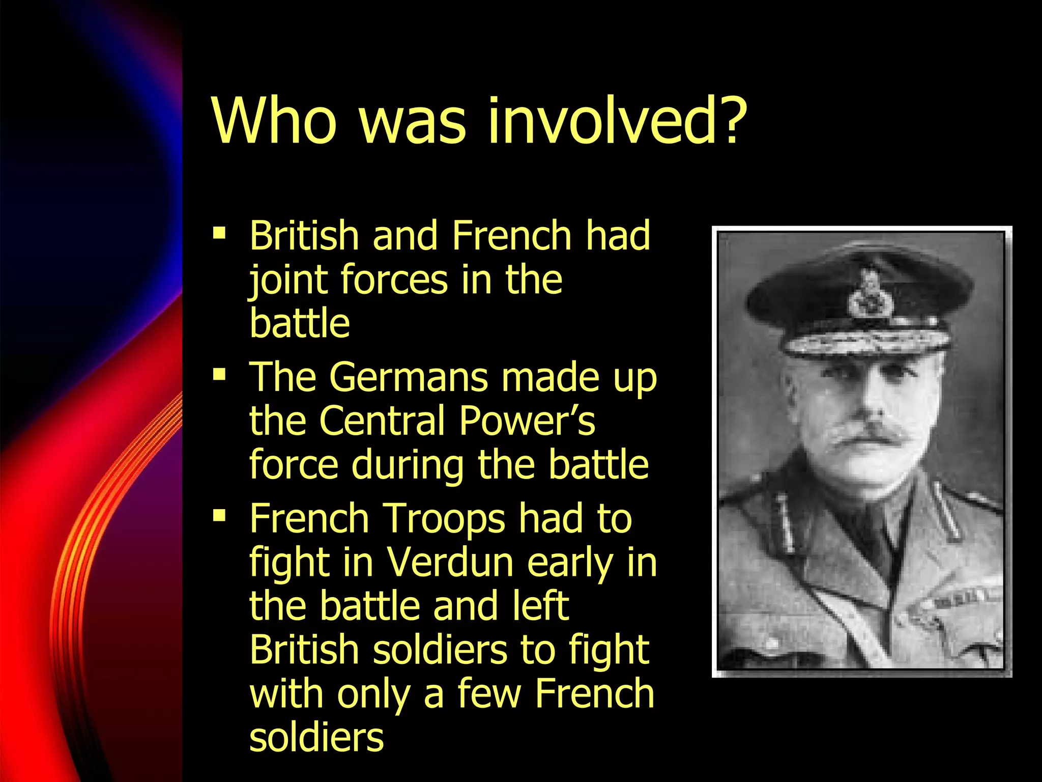 Who was involved? British and French had joint forces in the battle The Germans made up the Central Power’s force during the battle French Troops had to fight in Verdun early in the battle and left British soldiers to fight with only a few French soldiers 