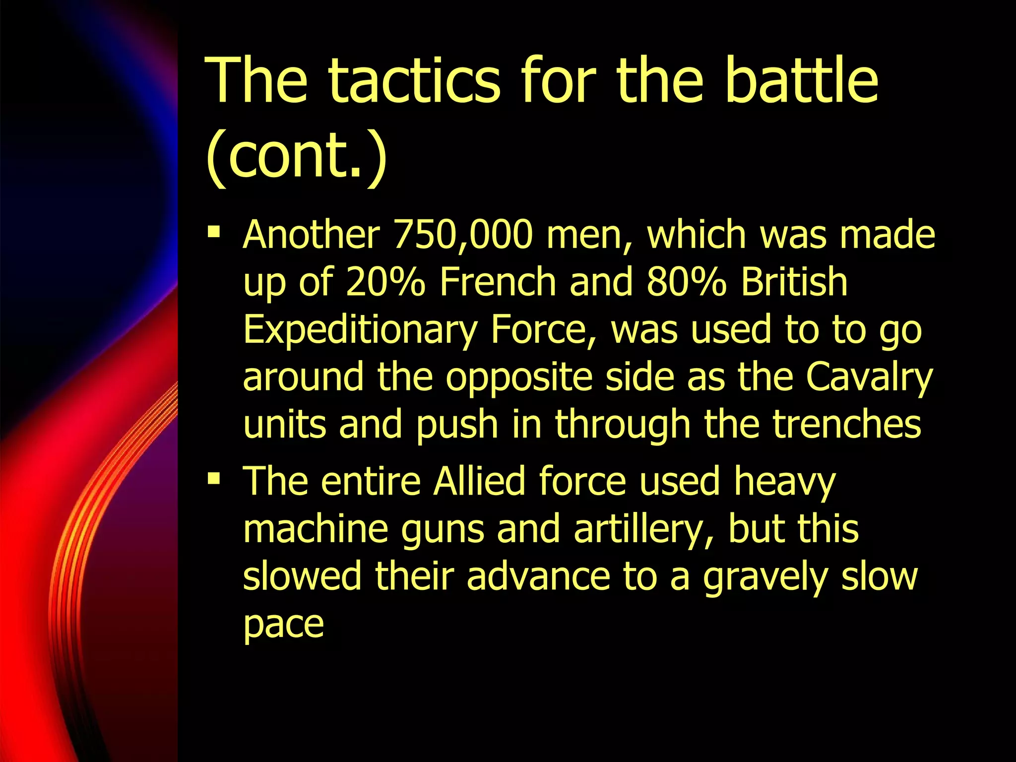 The tactics for the battle (cont.) Another 750,000 men, which was made up of 20% French and 80% British Expeditionary Force, was used to to go around the opposite side as the Cavalry units and push in through the trenches The entire Allied force used heavy machine guns and artillery, but this slowed their advance to a gravely slow pace 