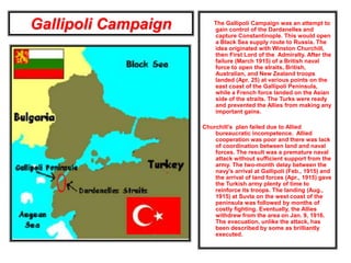 Gallipoli Campaign The Gallipoli Campaign was an attempt to
gain control of the Dardanelles and
capture Constantinople. This would open
a Black Sea supply route to Russia. The
idea originated with Winston Churchill,
then First Lord of the Admiralty. After the
failure (March 1915) of a British naval
force to open the straits, British,
Australian, and New Zealand troops
landed (Apr. 25) at various points on the
east coast of the Gallipoli Peninsula,
while a French force landed on the Asian
side of the straits. The Turks were ready
and prevented the Allies from making any
important gains.
Churchill’s plan failed due to Allied
bureaucratic incompetence. Allied
cooperation was poor and there was lack
of coordination between land and naval
forces. The result was a premature naval
attack without sufficient support from the
army. The two-month delay between the
navy's arrival at Gallipoli (Feb., 1915) and
the arrival of land forces (Apr., 1915) gave
the Turkish army plenty of time to
reinforce its troops. The landing (Aug.,
1915) at Suvla on the west coast of the
peninsula was followed by months of
costly fighting. Eventually, the Allies
withdrew from the area on Jan. 9, 1916.
The evacuation, unlike the attack, has
been described by some as brilliantly
executed.
 