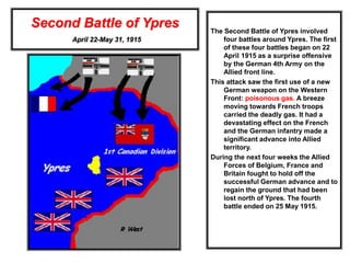 Second Battle of Ypres
April 22-May 31, 1915
The Second Battle of Ypres involved
four battles around Ypres. The first
of these four battles began on 22
April 1915 as a surprise offensive
by the German 4th Army on the
Allied front line.
This attack saw the first use of a new
German weapon on the Western
Front: poisonous gas. A breeze
moving towards French troops
carried the deadly gas. It had a
devastating effect on the French
and the German infantry made a
significant advance into Allied
territory.
During the next four weeks the Allied
Forces of Belgium, France and
Britain fought to hold off the
successful German advance and to
regain the ground that had been
lost north of Ypres. The fourth
battle ended on 25 May 1915.
 