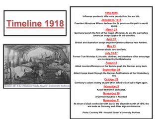 Timeline 1918
1918-1919
Influenza pandemic kills more people than the war did.
January 8, 1918
President Woodrow Wilson declares his 14 points as the path to world
peace.
March 21
Germans launch the first of five major offensives to win the war before
American troops appear in the trenches.
April 25
British and Australian troops stop the German advance near Amiens.
May 23
German shells land on Paris.
July 16-17
Former Tsar Nicholas II, his wife, children, and members of his entourage
are murdered by the Bolsheviks
August 8
Allied counteroffensives on the Somme push the German army back.
September 29
Allied troops break through the German fortifications at the Hindenberg
line.
October 28
Germany's sailors mutiny at port when asked to sail out to fight again.
November 9
Kaiser Wilhelm II abdicates.
November 10
A German republic is founded.
November 11
At eleven o'clock on the eleventh day of the eleventh month of 1918, the
war ends as Germany and Allies sign an Armistice.
Photo: Courtesy WW I Hospital- Queen’s University Archives
 