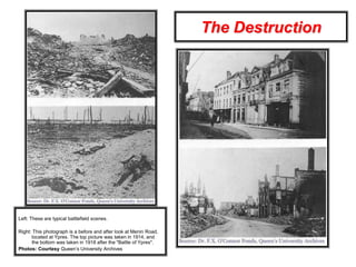 The Destruction
Left: These are typical battlefield scenes.
Right: This photograph is a before and after look at Menin Road,
located at Ypres. The top picture was taken in 1914, and
the bottom was taken in 1918 after the "Battle of Ypres".
Photos: Courtesy Queen’s University Archives
 