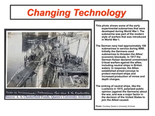 Changing Technology
This photo shows some of the early
experimental submarines that were
developed during World War I. The
submarine was part of the modern
style of warfare that was introduced
in World War I.
The German navy had approximately 100
submarines in service during WWI.
Initially the Germans used
submarines to threaten the Allies'
economic blockade. In 1917 the
German Kaiser declared unrestricted
U-boat warfare against the allies,
including neutral ships in British
waters. In response, the Allies
established armed convoys to
protect merchant ships and
increased production of mines and
depth charges.
The sinking of neutral ships, like the
Lusitania in 1915, polarized public
opinion (against the Germans) about
the war, and was a major factor in
the decision of the United States to
join the Allied caused.
Photo: Courtesy Queen’s University Archives
 