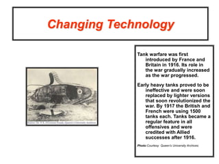Changing Technology
Tank warfare was first
introduced by France and
Britain in 1916. Its role in
the war gradually increased
as the war progressed.
Early heavy tanks proved to be
ineffective and were soon
replaced by lighter versions
that soon revolutionized the
war. By 1917 the British and
French were using 1500
tanks each. Tanks became a
regular feature in all
offensives and were
credited with Allied
successes after 1916.
Photo:Courtesy Queen’s University Archives
 