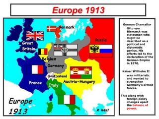 Europe 1913
German Chancellor
Otto von
Bismarck was
statesman who
might be
described as a
political and
diplomatic
genius. His
efforts led to the
declaration of the
German Empire
in 1870.
Kaiser Willhelm II
was militaristic
and wanted to
strengthen
Germany’s armed
forces.
This along with
foreign policy
changes upset
the balance of
power.
 