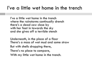 I’ve a little wet home in the trench
 I’ve a little wet home in the trench
 where the rainstorms continually drench
 there’s a dead cow close by
 with her feet in towards the sky
 and she gives off a terrible stench

 Underneath, in the place of a floor
 There’s a mass of wet mud and some straw
 But with shells dropping there,
 There’s no place to compare,
 With my little wet home in the trench.
 