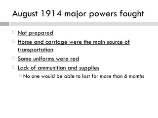 August 1914 major powers fought
   Not prepared
   Horse and carriage were the main source of
    transportation
   Some uniforms were red
   Lack of ammunition and supplies
     No   one would be able to last for more than 6 months
 