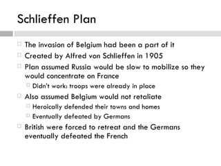 Schlieffen Plan
   The invasion of Belgium had been a part of it
   Created by Alfred von Schlieffen in 1905
   Plan assumed Russia would be slow to mobilize so they
    would concentrate on France
       Didn’t work: troops were already in place
   Also assumed Belgium would not retaliate
     Heroically defended their towns and homes
     Eventually defeated by Germans

   British were forced to retreat and the Germans
    eventually defeated the French
 