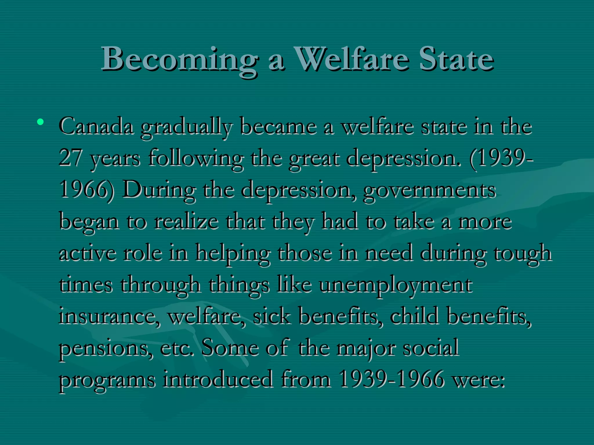 Becoming a Welfare StateBecoming a Welfare State
• Canada gradually became a welfare state in theCanada gradually became a welfare state in the
27 years following the great depression. (1939-27 years following the great depression. (1939-
1966) During the depression, governments1966) During the depression, governments
began to realize that they had to take a morebegan to realize that they had to take a more
active role in helping those in need during toughactive role in helping those in need during tough
times through things like unemploymenttimes through things like unemployment
insurance, welfare, sick benefits, child benefits,insurance, welfare, sick benefits, child benefits,
pensions, etc. Some of the major socialpensions, etc. Some of the major social
programs introduced from 1939-1966 were:programs introduced from 1939-1966 were:
 