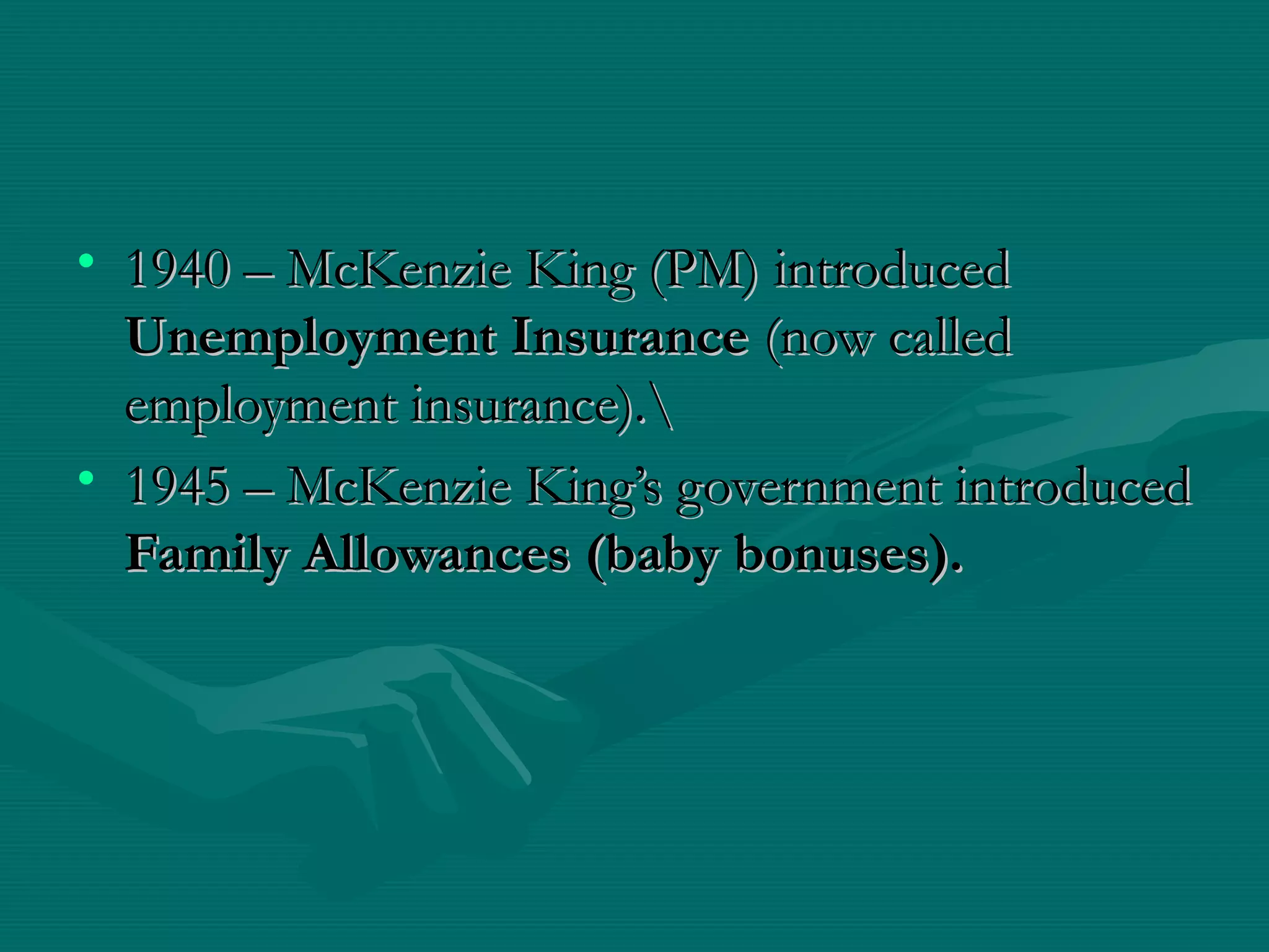 • 1940 – McKenzie King (PM) introduced1940 – McKenzie King (PM) introduced
Unemployment InsuranceUnemployment Insurance (now called(now called
employment insurance).employment insurance).
• 1945 – McKenzie King’s government introduced1945 – McKenzie King’s government introduced
Family Allowances (baby bonuses).Family Allowances (baby bonuses).
 