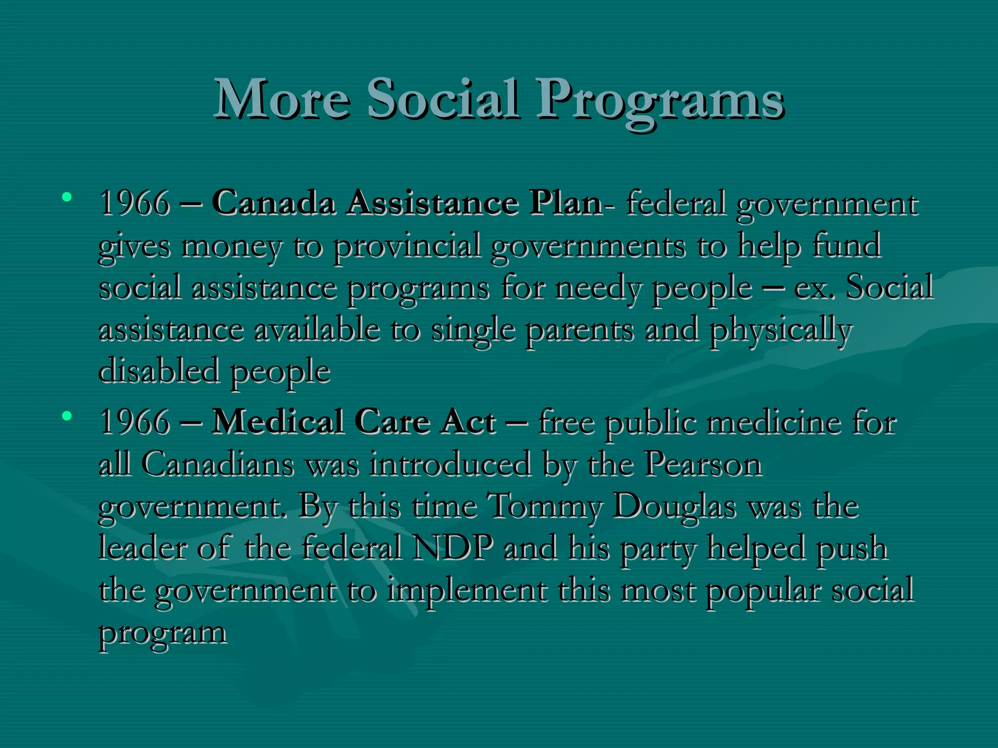 More Social ProgramsMore Social Programs
• 19661966 –– Canada Assistance PlanCanada Assistance Plan- federal government- federal government
gives money to provincial governments to help fundgives money to provincial governments to help fund
social assistance programs for needy peoplesocial assistance programs for needy people –– ex. Socialex. Social
assistance available to single parents and physicallyassistance available to single parents and physically
disabled peopledisabled people
• 19661966 –– Medical Care ActMedical Care Act –– free public medicine forfree public medicine for
all Canadians was introduced by the Pearsonall Canadians was introduced by the Pearson
government. By this time Tommy Douglas was thegovernment. By this time Tommy Douglas was the
leader of the federal NDP and his party helped pushleader of the federal NDP and his party helped push
the government to implement this most popular socialthe government to implement this most popular social
programprogram
 