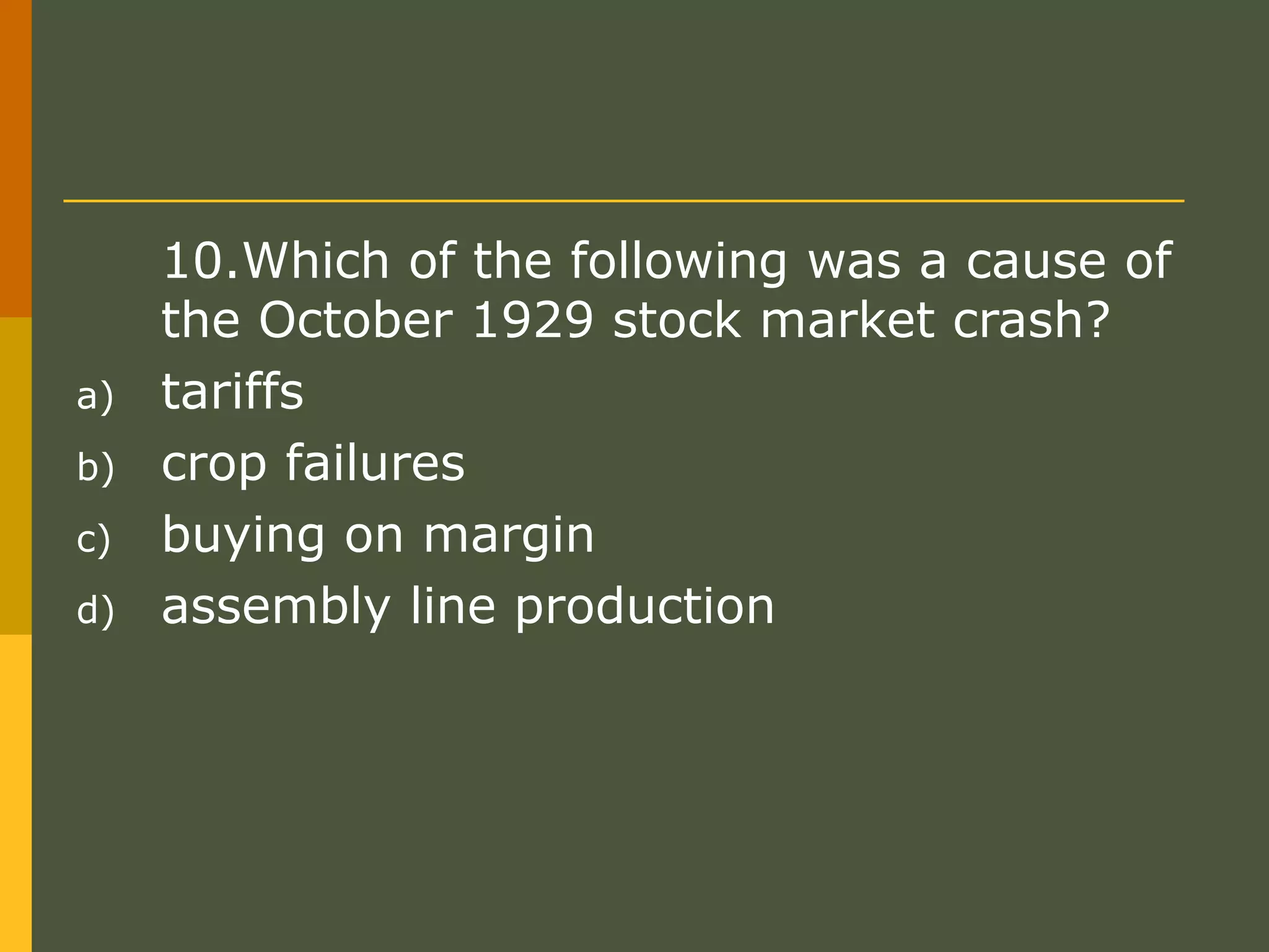 10.Which of the following was a cause of
the October 1929 stock market crash?
a) tariffs
b) crop failures
c) buying on margin
d) assembly line production
 