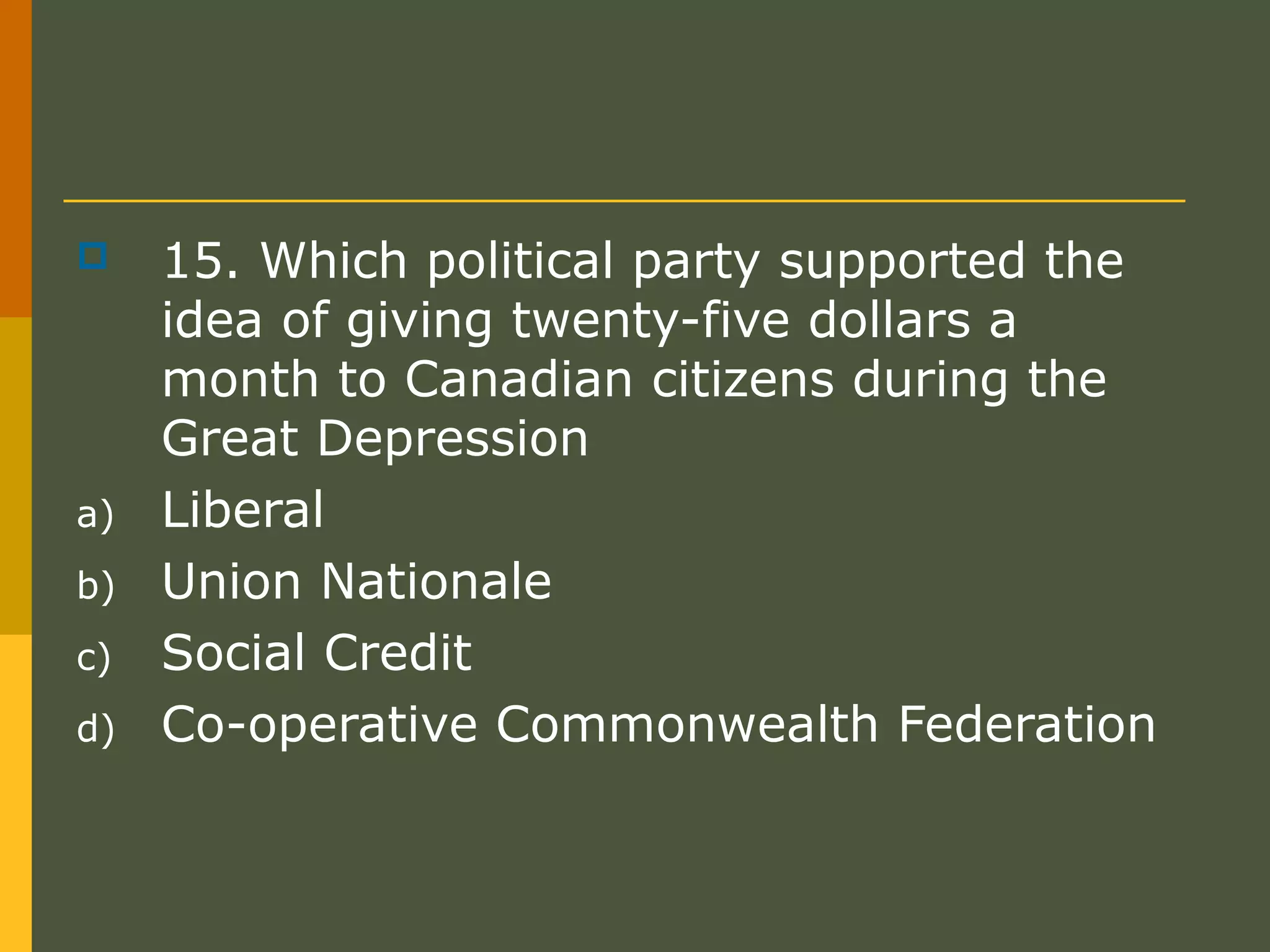  15. Which political party supported the
idea of giving twenty-five dollars a
month to Canadian citizens during the
Great Depression
a) Liberal
b) Union Nationale
c) Social Credit
d) Co-operative Commonwealth Federation
 