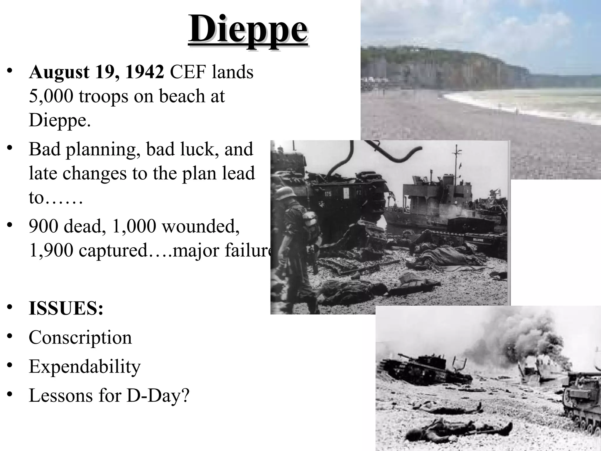 DieppeDieppe
• August 19, 1942 CEF lands
5,000 troops on beach at
Dieppe.
• Bad planning, bad luck, and
late changes to the plan lead
to……
• 900 dead, 1,000 wounded,
1,900 captured….major failure
• ISSUES:
• Conscription
• Expendability
• Lessons for D-Day?
 