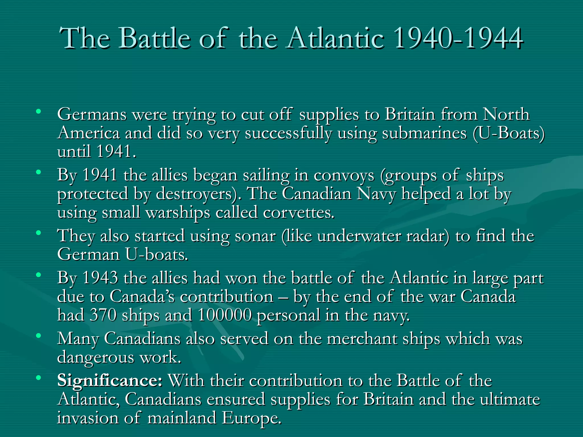 The Battle of the Atlantic 1940-1944The Battle of the Atlantic 1940-1944
• Germans were trying to cut off supplies to Britain from NorthGermans were trying to cut off supplies to Britain from North
America and did so very successfully using submarines (U-Boats)America and did so very successfully using submarines (U-Boats)
until 1941.until 1941.
• By 1941 the allies began sailing in convoys (groups of shipsBy 1941 the allies began sailing in convoys (groups of ships
protected by destroyers). The Canadian Navy helped a lot byprotected by destroyers). The Canadian Navy helped a lot by
using small warships called corvettes.using small warships called corvettes.
• They also started using sonar (like underwater radar) to find theThey also started using sonar (like underwater radar) to find the
German U-boats.German U-boats.
• By 1943 the allies had won the battle of the Atlantic in large partBy 1943 the allies had won the battle of the Atlantic in large part
due to Canada’s contribution – by the end of the war Canadadue to Canada’s contribution – by the end of the war Canada
had 370 ships and 100000 personal in the navy.had 370 ships and 100000 personal in the navy.
• Many Canadians also served on the merchant ships which wasMany Canadians also served on the merchant ships which was
dangerous work.dangerous work.
• Significance:Significance: With their contribution to the Battle of theWith their contribution to the Battle of the
Atlantic, Canadians ensured supplies for Britain and the ultimateAtlantic, Canadians ensured supplies for Britain and the ultimate
invasion of mainland Europe.invasion of mainland Europe.
 
