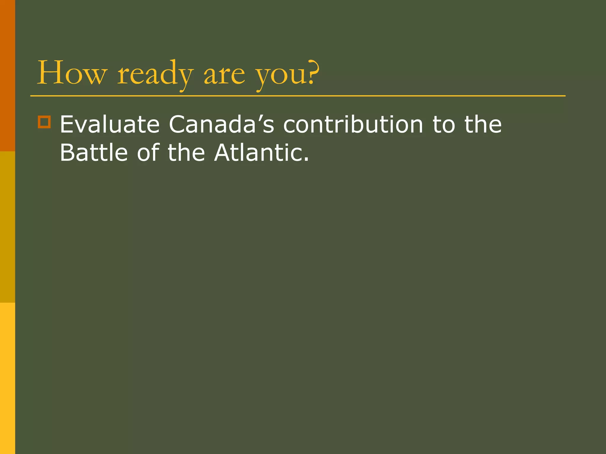 How ready are you?
 Evaluate Canada’s contribution to the
Battle of the Atlantic.
 
