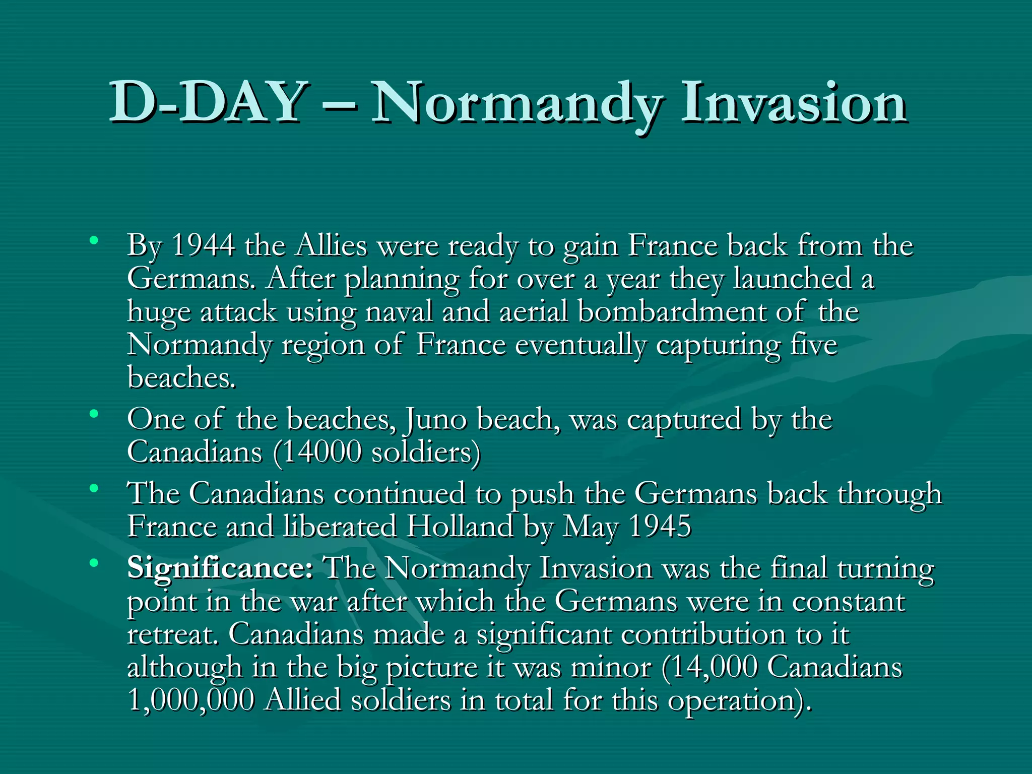 D-DAY – Normandy InvasionD-DAY – Normandy Invasion
• By 1944 the Allies were ready to gain France back from theBy 1944 the Allies were ready to gain France back from the
Germans. After planning for over a year they launched aGermans. After planning for over a year they launched a
huge attack using naval and aerial bombardment of thehuge attack using naval and aerial bombardment of the
Normandy region of France eventually capturing fiveNormandy region of France eventually capturing five
beaches.beaches.
• One of the beaches, Juno beach, was captured by theOne of the beaches, Juno beach, was captured by the
Canadians (14000 soldiers)Canadians (14000 soldiers)
• The Canadians continued to push the Germans back throughThe Canadians continued to push the Germans back through
France and liberated Holland by May 1945France and liberated Holland by May 1945
• Significance:Significance: The Normandy Invasion was the final turningThe Normandy Invasion was the final turning
point in the war after which the Germans were in constantpoint in the war after which the Germans were in constant
retreat. Canadians made a significant contribution to itretreat. Canadians made a significant contribution to it
although in the big picture it was minor (14,000 Canadiansalthough in the big picture it was minor (14,000 Canadians
1,000,000 Allied soldiers in total for this operation).1,000,000 Allied soldiers in total for this operation).
 
