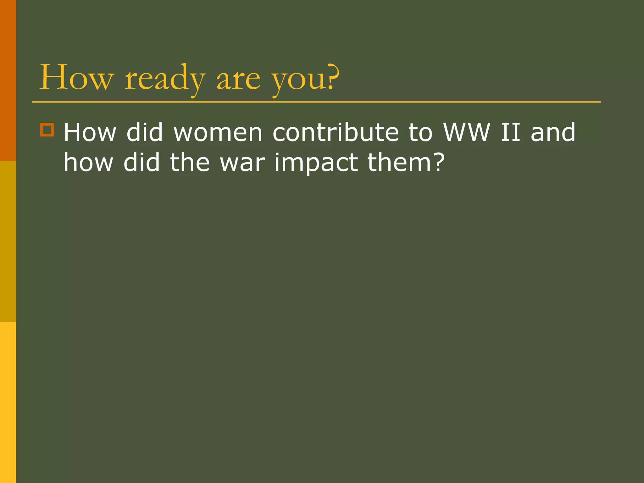 How ready are you?
 How did women contribute to WW II and
how did the war impact them?
 