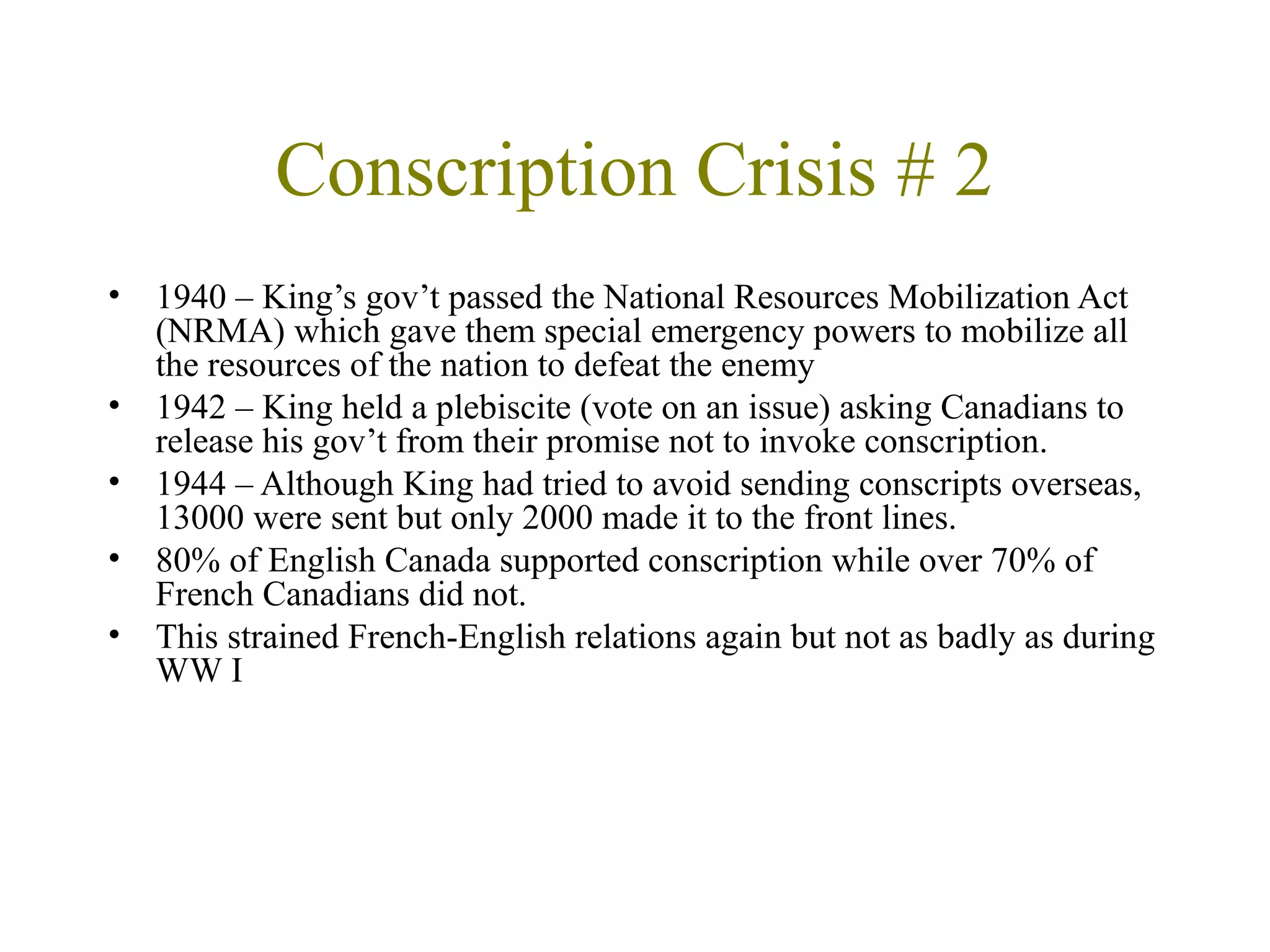 Conscription Crisis # 2
• 1940 – King’s gov’t passed the National Resources Mobilization Act
(NRMA) which gave them special emergency powers to mobilize all
the resources of the nation to defeat the enemy
• 1942 – King held a plebiscite (vote on an issue) asking Canadians to
release his gov’t from their promise not to invoke conscription.
• 1944 – Although King had tried to avoid sending conscripts overseas,
13000 were sent but only 2000 made it to the front lines.
• 80% of English Canada supported conscription while over 70% of
French Canadians did not.
• This strained French-English relations again but not as badly as during
WW I
 