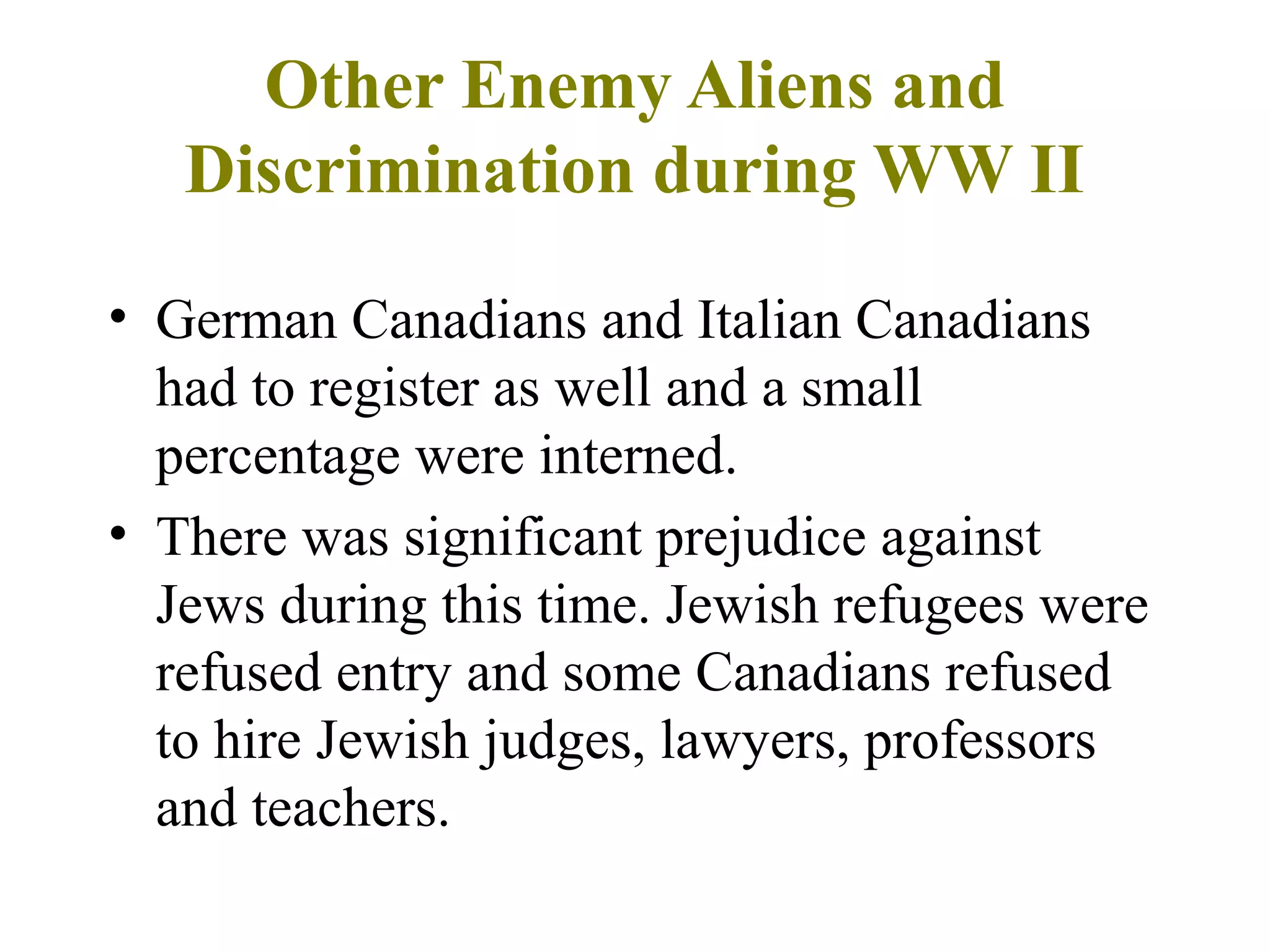 Other Enemy Aliens and
Discrimination during WW II
• German Canadians and Italian Canadians
had to register as well and a small
percentage were interned.
• There was significant prejudice against
Jews during this time. Jewish refugees were
refused entry and some Canadians refused
to hire Jewish judges, lawyers, professors
and teachers.
 