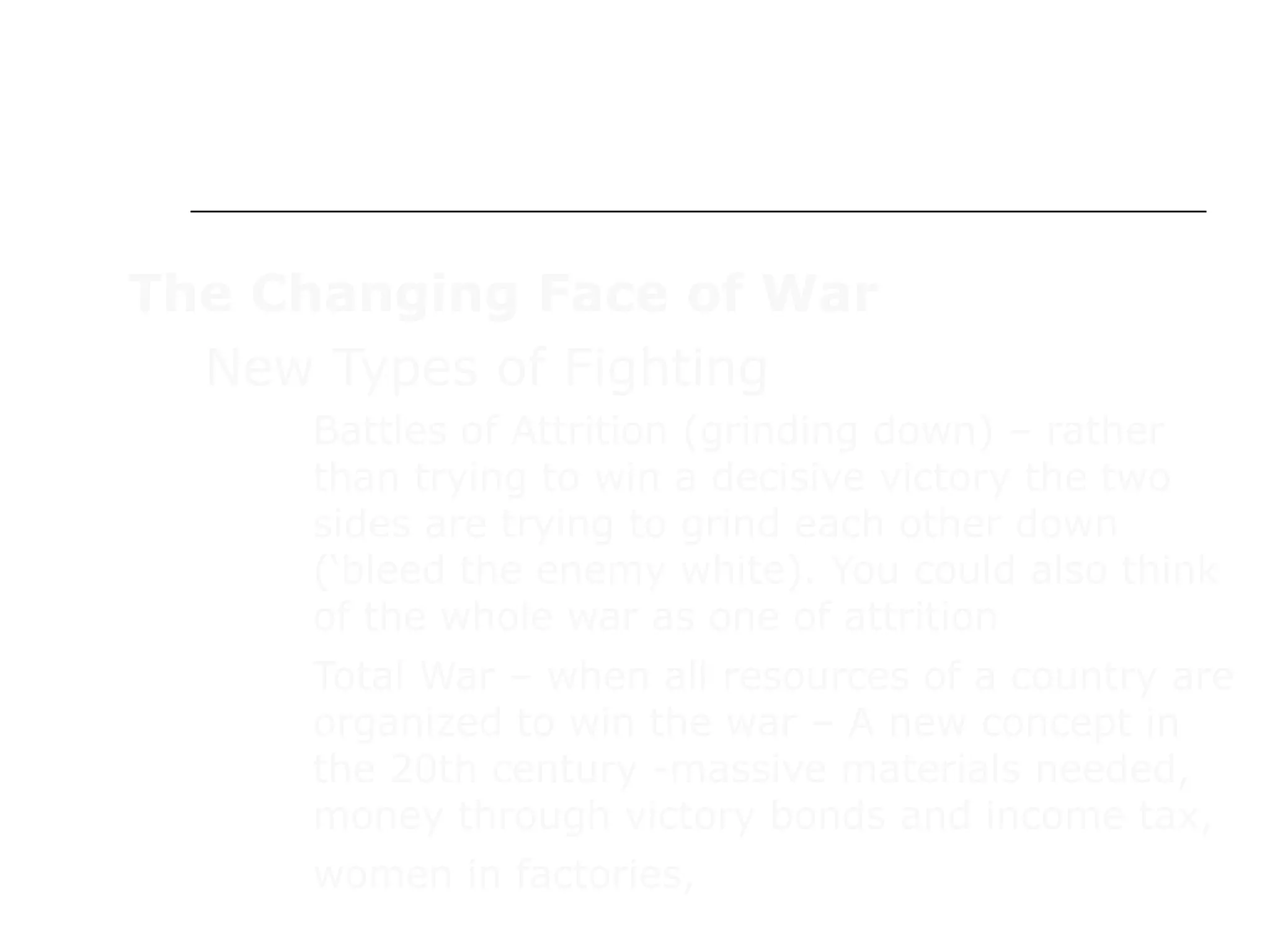 WAR IN EUROPE
The Changing Face of War
New Types of Fighting
 Battles of Attrition (grinding down) – rather
than trying to win a decisive victory the two
sides are trying to grind each other down
(‘bleed the enemy white). You could also think
of the whole war as one of attrition
 Total War – when all resources of a country are
organized to win the war – A new concept in
the 20th century -massive materials needed,
money through victory bonds and income tax,
women in factories,
 