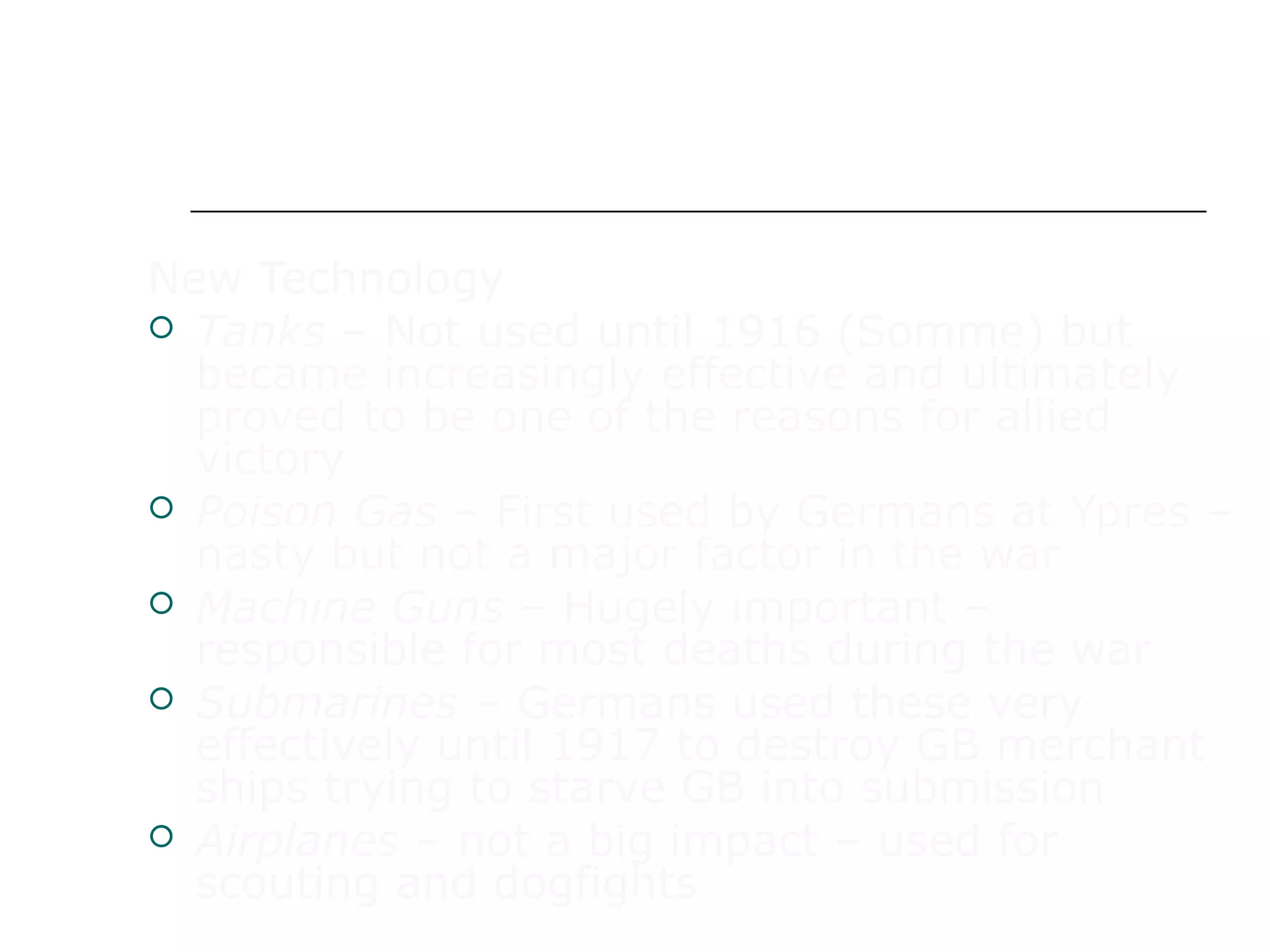 WAR IN EUROPE
New Technology
 Tanks – Not used until 1916 (Somme) but
became increasingly effective and ultimately
proved to be one of the reasons for allied
victory
 Poison Gas – First used by Germans at Ypres –
nasty but not a major factor in the war
 Machine Guns – Hugely important –
responsible for most deaths during the war
 Submarines – Germans used these very
effectively until 1917 to destroy GB merchant
ships trying to starve GB into submission
 Airplanes – not a big impact – used for
scouting and dogfights
 