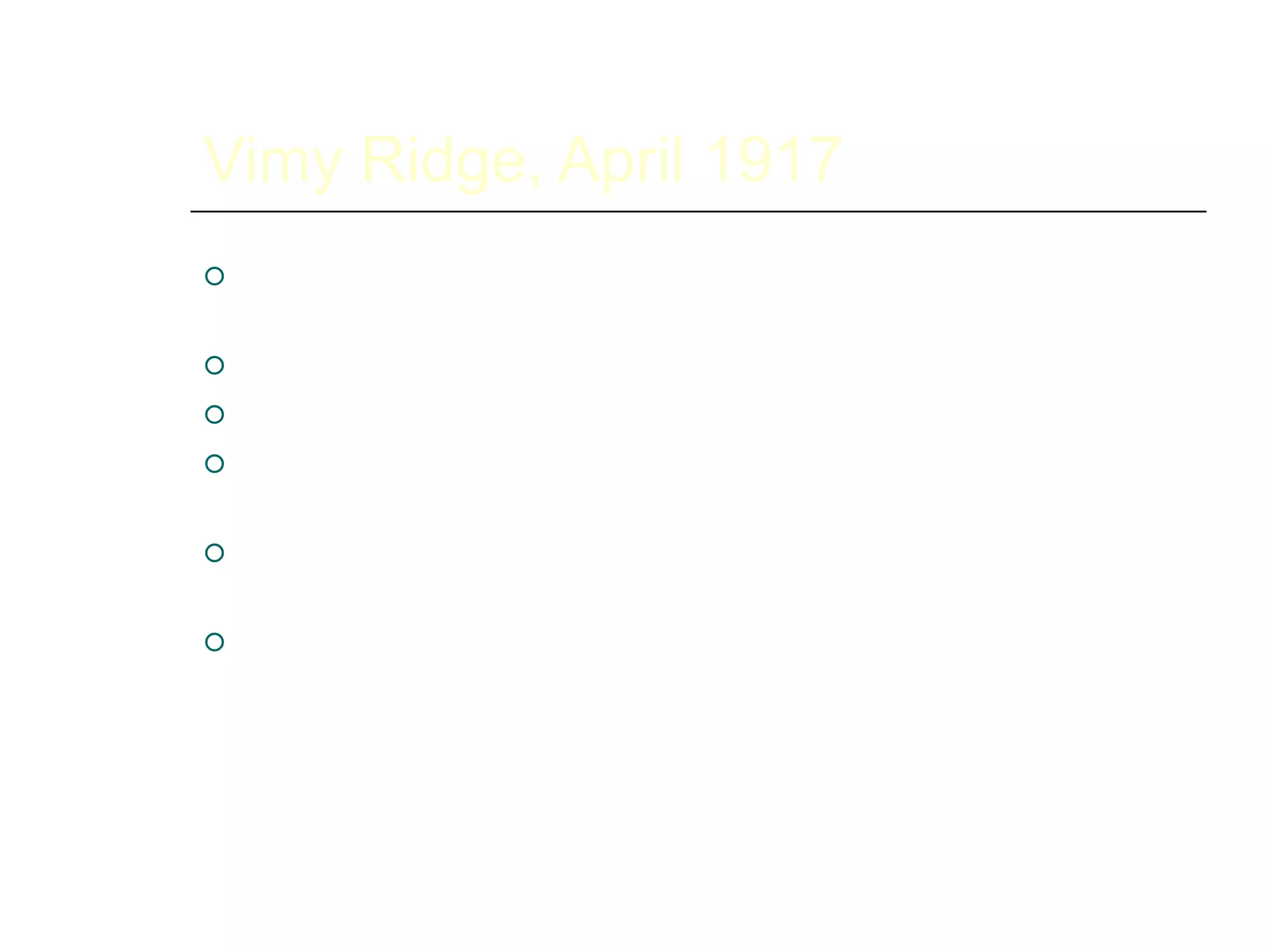Vimy Ridge, April 1917
 Captured successfully by Canadians alone even
though French and British had failed
 Extremely well planned and executed
 Turning point in the war – first decisive victory
 Became a symbol for Canadian independence and
nationhood
 Canadian troops recognized as some of the best
on the western front
 Resulted in the Canadian corps being led by a
Canadian, General Arthur Currie, rather than a
British general – we ran our own show after that
 
