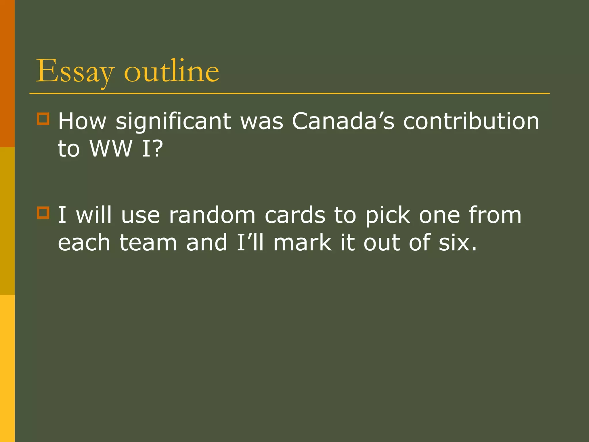 Essay outline
 How significant was Canada’s contribution
to WW I?
 I will use random cards to pick one from
each team and I’ll mark it out of six.
 