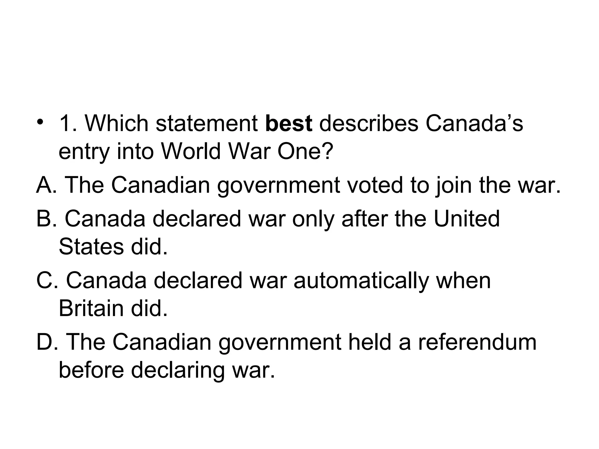 • 1. Which statement best describes Canada’s
entry into World War One?
A. The Canadian government voted to join the war.
B. Canada declared war only after the United
States did.
C. Canada declared war automatically when
Britain did.
D. The Canadian government held a referendum
before declaring war.
 