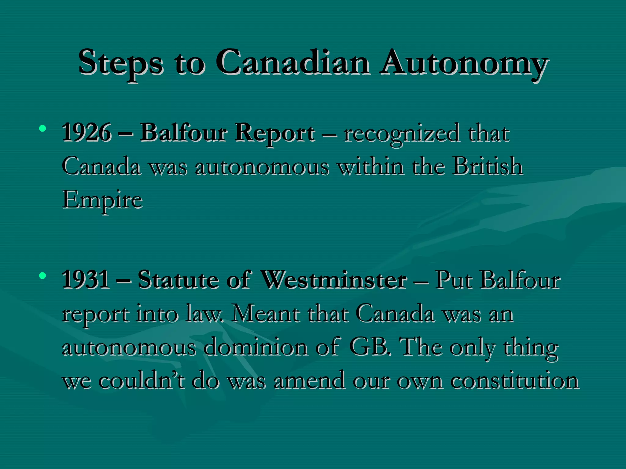 Steps to Canadian AutonomySteps to Canadian Autonomy
• 1926 – Balfour Report1926 – Balfour Report – recognized that– recognized that
Canada was autonomous within the BritishCanada was autonomous within the British
EmpireEmpire
• 1931 – Statute of Westminster1931 – Statute of Westminster – Put Balfour– Put Balfour
report into law. Meant that Canada was anreport into law. Meant that Canada was an
autonomous dominion of GB. The only thingautonomous dominion of GB. The only thing
we couldn’t do was amend our own constitutionwe couldn’t do was amend our own constitution
 