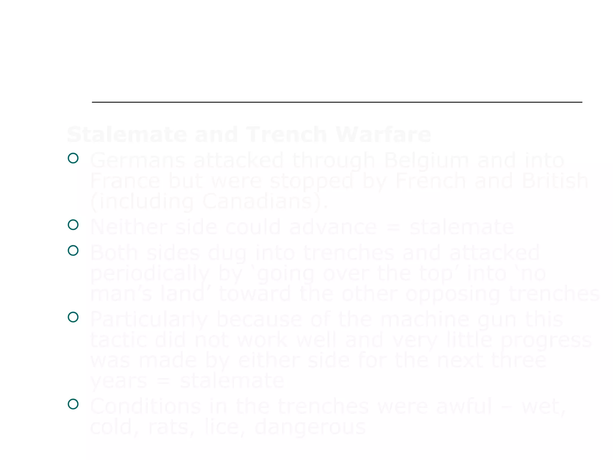 WAR IN EUROPE
Stalemate and Trench Warfare
 Germans attacked through Belgium and into
France but were stopped by French and British
(including Canadians).
 Neither side could advance = stalemate
 Both sides dug into trenches and attacked
periodically by ‘going over the top’ into ‘no
man’s land’ toward the other opposing trenches
 Particularly because of the machine gun this
tactic did not work well and very little progress
was made by either side for the next three
years = stalemate
 Conditions in the trenches were awful – wet,
cold, rats, lice, dangerous
 