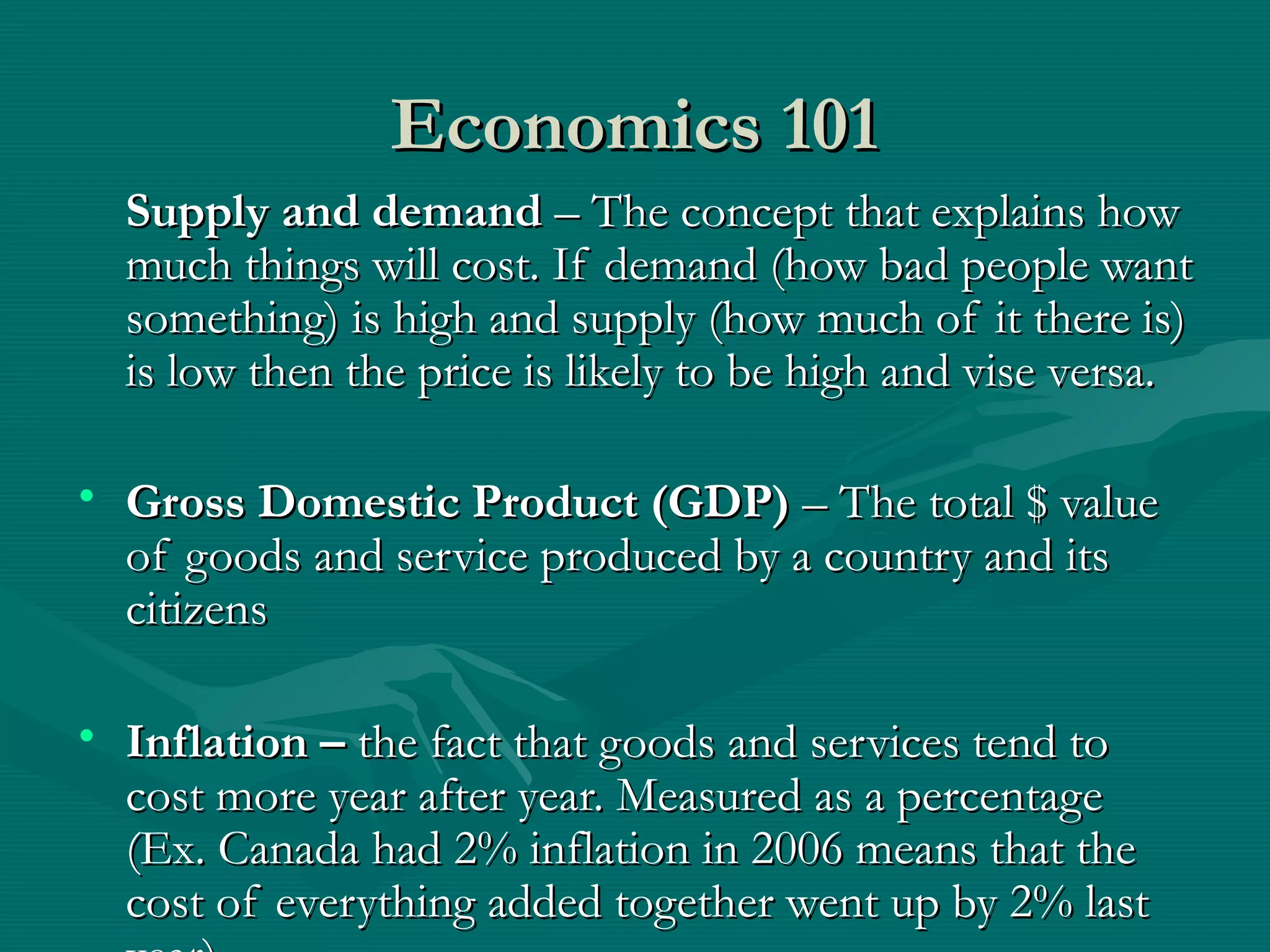 Economics 101Economics 101
Supply and demandSupply and demand – The concept that explains how– The concept that explains how
much things will cost. If demand (how bad people wantmuch things will cost. If demand (how bad people want
something) is high and supply (how much of it there is)something) is high and supply (how much of it there is)
is low then the price is likely to be high and vise versa.is low then the price is likely to be high and vise versa.
• Gross Domestic Product (GDP)Gross Domestic Product (GDP) – The total $ value– The total $ value
of goods and service produced by a country and itsof goods and service produced by a country and its
citizenscitizens
• Inflation –Inflation – the fact that goods and services tend tothe fact that goods and services tend to
cost more year after year. Measured as a percentagecost more year after year. Measured as a percentage
(Ex. Canada had 2% inflation in 2006 means that the(Ex. Canada had 2% inflation in 2006 means that the
cost of everything added together went up by 2% lastcost of everything added together went up by 2% last
 