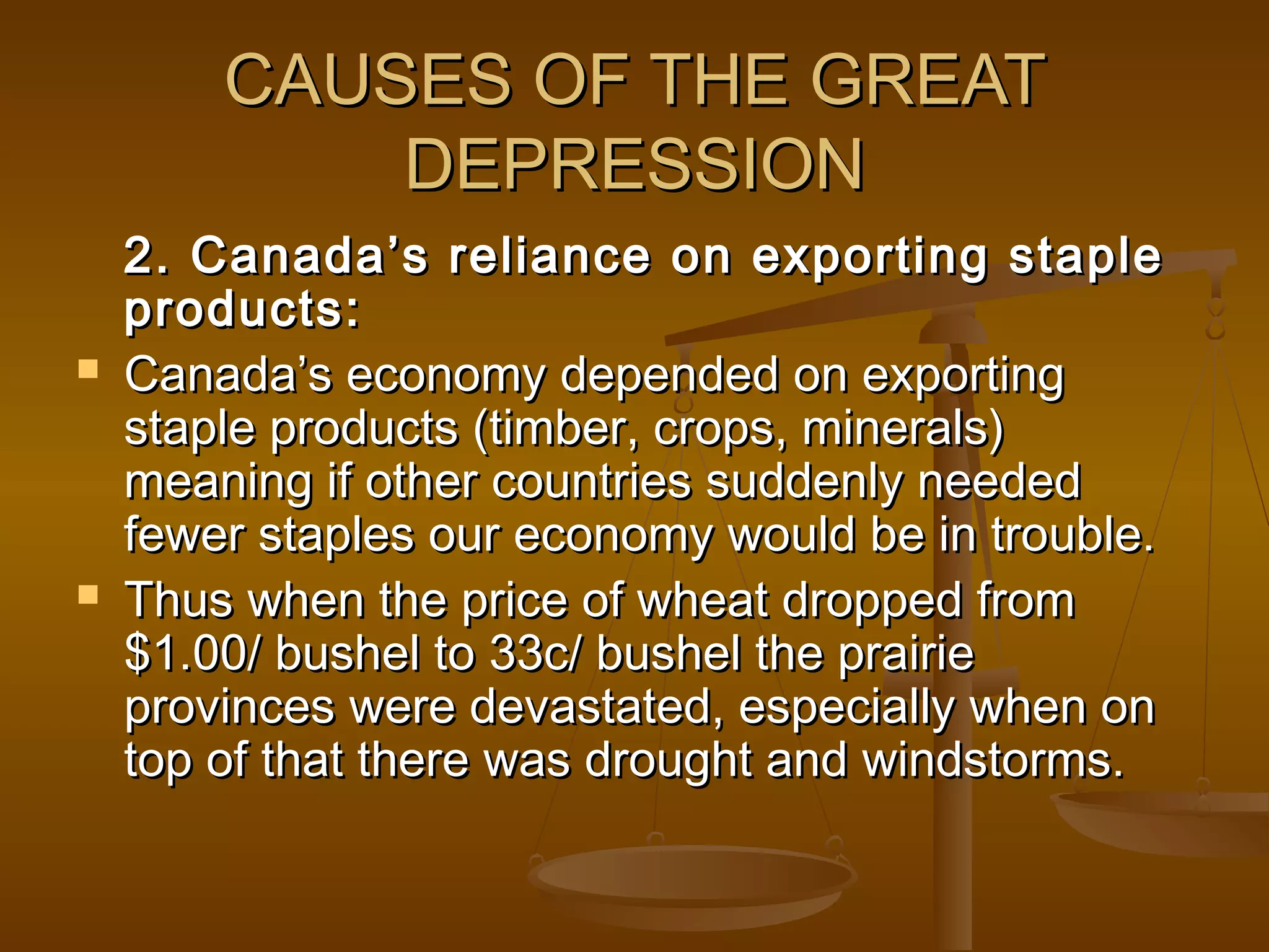 CAUSES OF THE GREATCAUSES OF THE GREAT
DEPRESSIONDEPRESSION
2. Canada’s reliance on exporting staple2. Canada’s reliance on exporting staple
products:products:
 Canada’s economy depended on exportingCanada’s economy depended on exporting
staple products (timber, crops, minerals)staple products (timber, crops, minerals)
meaning if other countries suddenly neededmeaning if other countries suddenly needed
fewer staples our economy would be in trouble.fewer staples our economy would be in trouble.
 Thus when the price of wheat dropped fromThus when the price of wheat dropped from
$1.00/ bushel to 33c/ bushel the prairie$1.00/ bushel to 33c/ bushel the prairie
provinces were devastated, especially when onprovinces were devastated, especially when on
top of that there was drought and windstorms.top of that there was drought and windstorms.
 