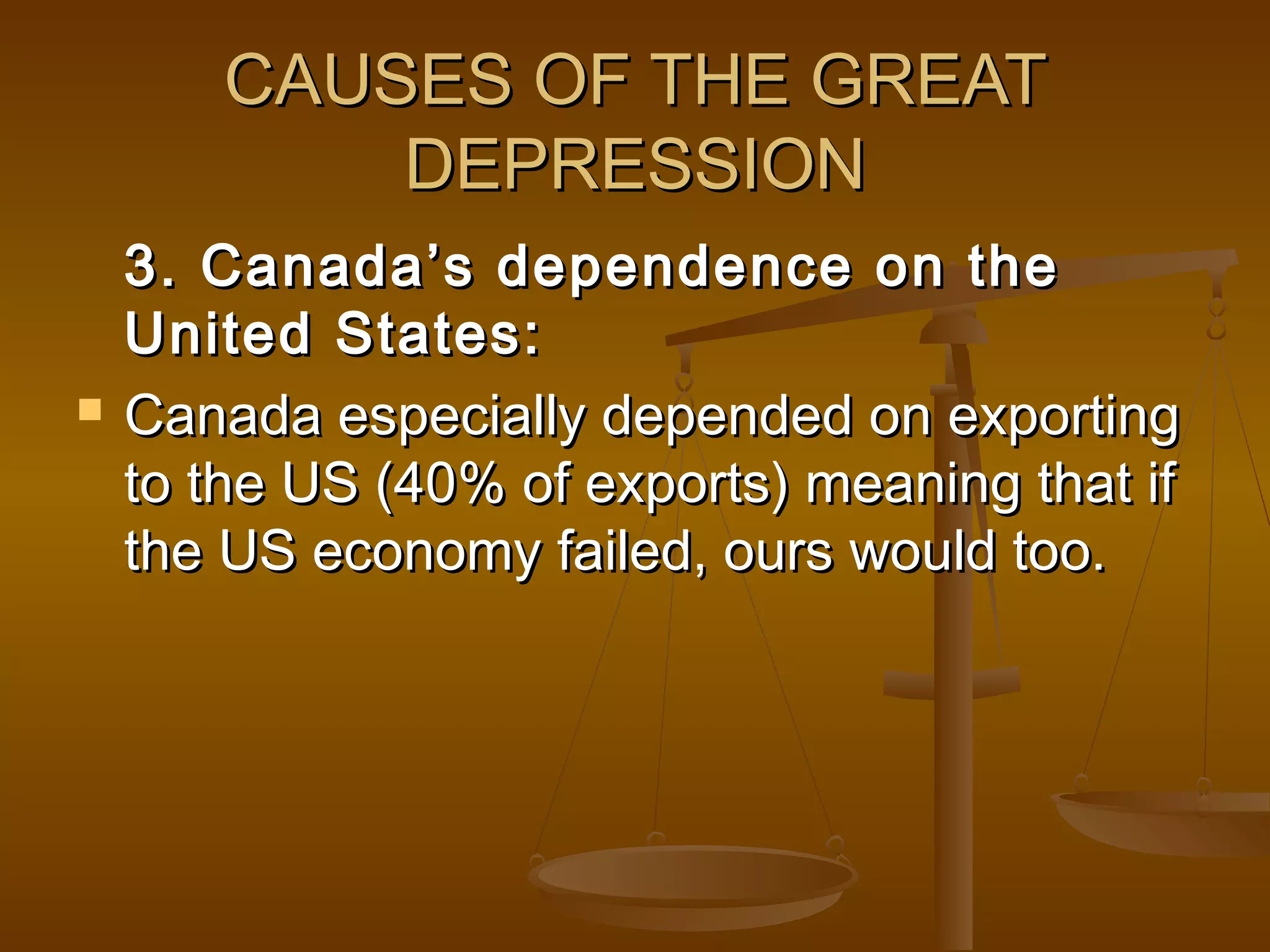CAUSES OF THE GREATCAUSES OF THE GREAT
DEPRESSIONDEPRESSION
3. Canada’s dependence on the3. Canada’s dependence on the
United States:United States:
 Canada especially depended on exportingCanada especially depended on exporting
to the US (40% of exports) meaning that ifto the US (40% of exports) meaning that if
the US economy failed, ours would too.the US economy failed, ours would too.
 