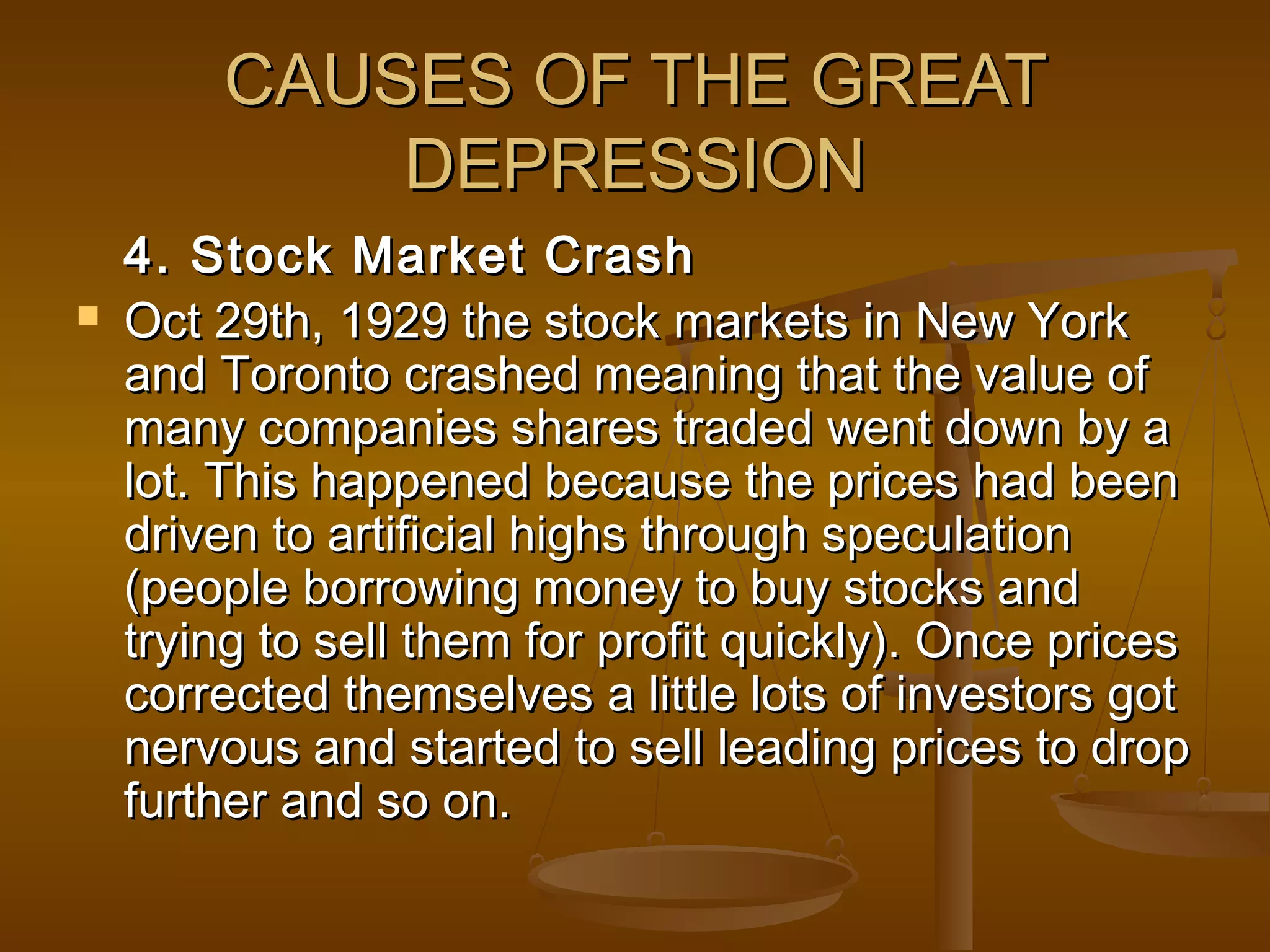 CAUSES OF THE GREATCAUSES OF THE GREAT
DEPRESSIONDEPRESSION
4. Stock Market Crash4. Stock Market Crash
 Oct 29th, 1929 the stock markets in New YorkOct 29th, 1929 the stock markets in New York
and Toronto crashed meaning that the value ofand Toronto crashed meaning that the value of
many companies shares traded went down by amany companies shares traded went down by a
lot. This happened because the prices had beenlot. This happened because the prices had been
driven to artificial highs through speculationdriven to artificial highs through speculation
(people borrowing money to buy stocks and(people borrowing money to buy stocks and
trying to sell them for profit quickly). Once pricestrying to sell them for profit quickly). Once prices
corrected themselves a little lots of investors gotcorrected themselves a little lots of investors got
nervous and started to sell leading prices to dropnervous and started to sell leading prices to drop
further and so on.further and so on.
 
