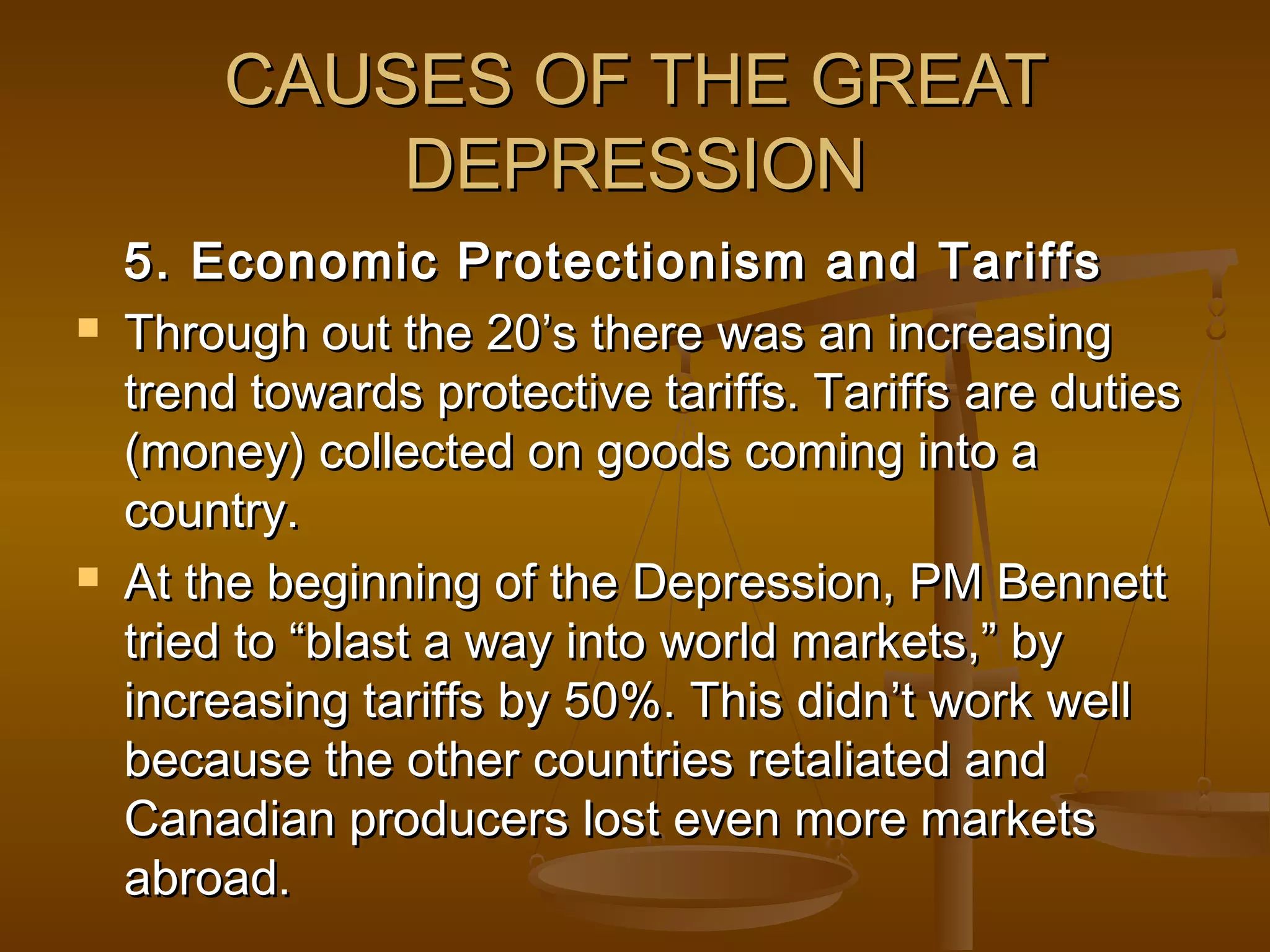 CAUSES OF THE GREATCAUSES OF THE GREAT
DEPRESSIONDEPRESSION
5. Economic Protectionism and Tariffs5. Economic Protectionism and Tariffs
 Through out the 20’s there was an increasingThrough out the 20’s there was an increasing
trend towards protective tariffs. Tariffs are dutiestrend towards protective tariffs. Tariffs are duties
(money) collected on goods coming into a(money) collected on goods coming into a
country.country.
 At the beginning of the Depression, PM BennettAt the beginning of the Depression, PM Bennett
tried to “blast a way into world markets,” bytried to “blast a way into world markets,” by
increasing tariffs by 50%. This didn’t work wellincreasing tariffs by 50%. This didn’t work well
because the other countries retaliated andbecause the other countries retaliated and
Canadian producers lost even more marketsCanadian producers lost even more markets
abroad.abroad.
 